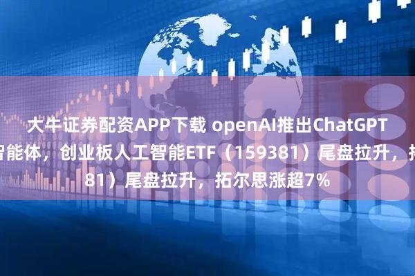 大牛证券配资APP下载 openAI推出ChatGPT Agent统一智能体，创业板人工智能ETF（159381）尾盘拉升，拓尔思涨超7%