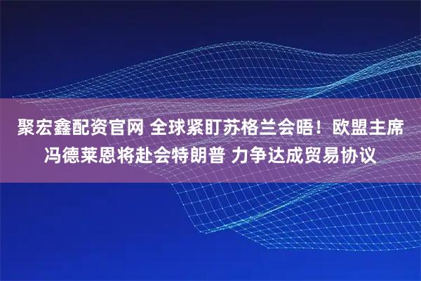 聚宏鑫配资官网 全球紧盯苏格兰会晤！欧盟主席冯德莱恩将赴会特朗普 力争达成贸易协议