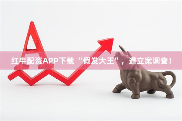 红牛配资APP下载 “假发大王”,遭立案调查!