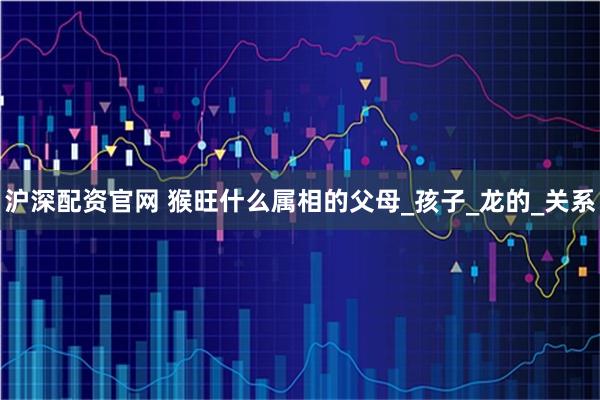 沪深配资官网 猴旺什么属相的父母_孩子_龙的_关系