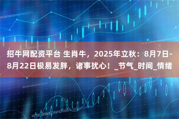 招牛网配资平台 生肖牛，2025年立秋：8月7日-8月22日极易发胖，诸事扰心！_节气_时间_情绪