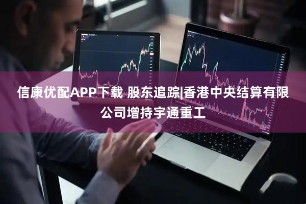 信康优配APP下载 股东追踪|香港中央结算有限公司增持宇通重工