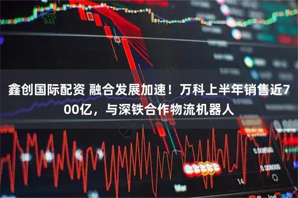 鑫创国际配资 融合发展加速！万科上半年销售近700亿，与深铁合作物流机器人