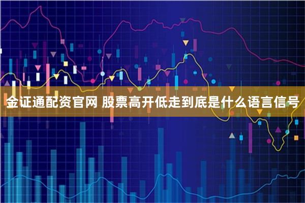 金证通配资官网 股票高开低走到底是什么语言信号