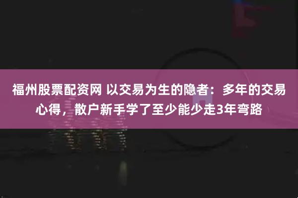 福州股票配资网 以交易为生的隐者：多年的交易心得，散户新手学了至少能少走3年弯路